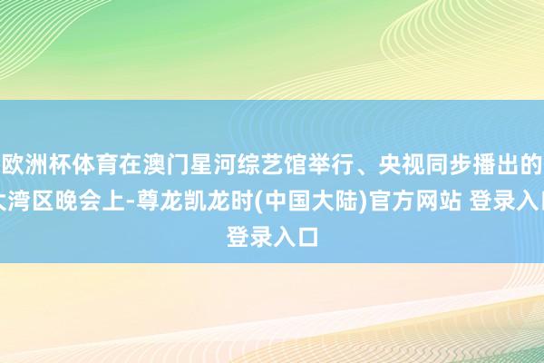 欧洲杯体育在澳门星河综艺馆举行、央视同步播出的大湾区晚会上-尊龙凯龙时(中国大陆)官方网站 登录入口