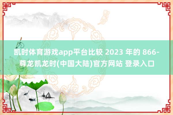 凯时体育游戏app平台比较 2023 年的 866-尊龙凯龙时(中国大陆)官方网站 登录入口