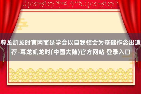 尊龙凯龙时官网而是学会以自我领会为基础作念出遴荐-尊龙凯龙时(中国大陆)官方网站 登录入口