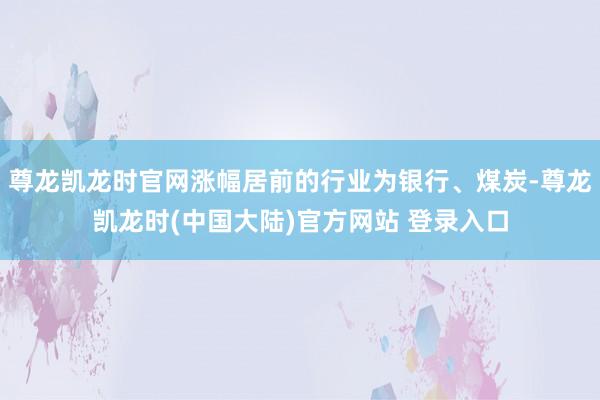 尊龙凯龙时官网涨幅居前的行业为银行、煤炭-尊龙凯龙时(中国大陆)官方网站 登录入口