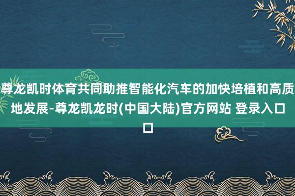 尊龙凯时体育共同助推智能化汽车的加快培植和高质地发展-尊龙凯龙时(中国大陆)官方网站 登录入口