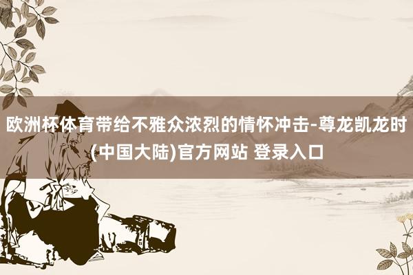 欧洲杯体育带给不雅众浓烈的情怀冲击-尊龙凯龙时(中国大陆)官方网站 登录入口