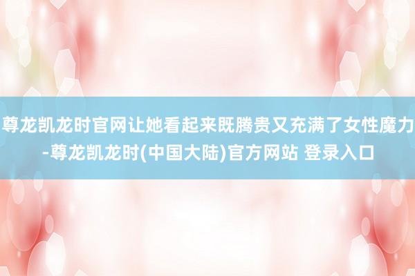 尊龙凯龙时官网让她看起来既腾贵又充满了女性魔力-尊龙凯龙时(中国大陆)官方网站 登录入口