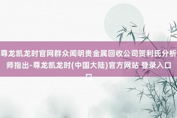 尊龙凯龙时官网群众闻明贵金属回收公司贺利氏分析师指出-尊龙凯龙时(中国大陆)官方网站 登录入口
