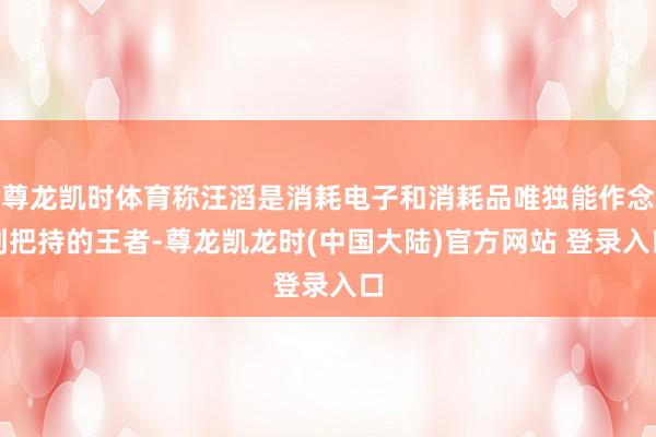尊龙凯时体育称汪滔是消耗电子和消耗品唯独能作念到把持的王者-尊龙凯龙时(中国大陆)官方网站 登录入口