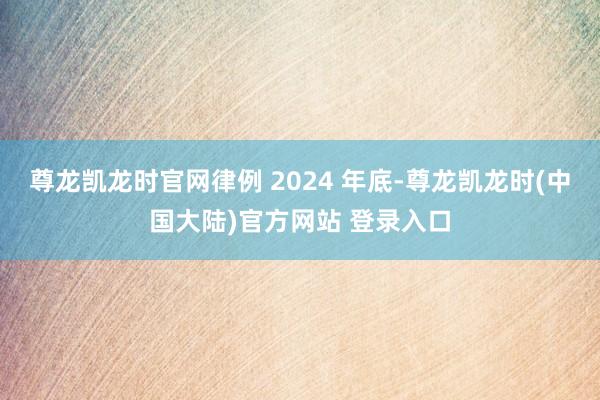 尊龙凯龙时官网律例 2024 年底-尊龙凯龙时(中国大陆)官方网站 登录入口