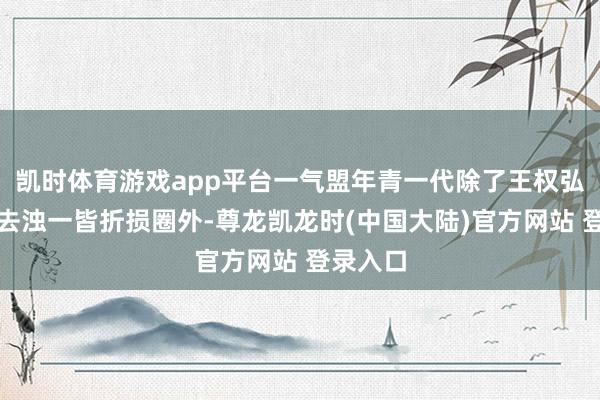 凯时体育游戏app平台一气盟年青一代除了王权弘业和李去浊一皆折损圈外-尊龙凯龙时(中国大陆)官方网站 登录入口