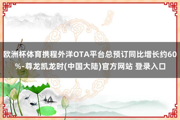 欧洲杯体育携程外洋OTA平台总预订同比增长约60%-尊龙凯龙时(中国大陆)官方网站 登录入口