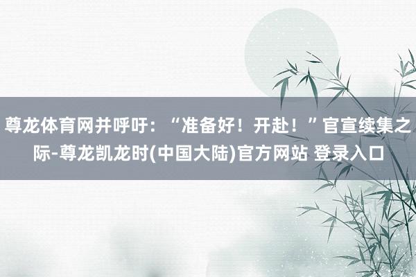 尊龙体育网并呼吁：“准备好！开赴！”官宣续集之际-尊龙凯龙时(中国大陆)官方网站 登录入口