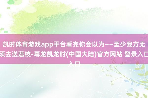 凯时体育游戏app平台看完你会以为——至少我方无须去送荔枝-尊龙凯龙时(中国大陆)官方网站 登录入口