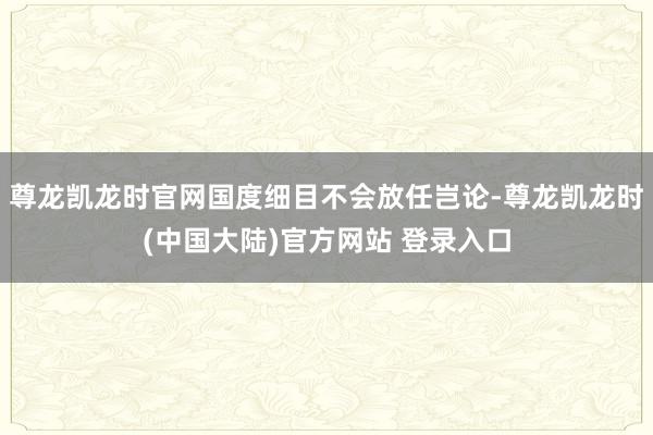 尊龙凯龙时官网国度细目不会放任岂论-尊龙凯龙时(中国大陆)官方网站 登录入口