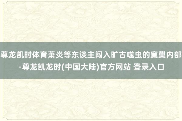 尊龙凯时体育萧炎等东谈主闯入旷古噬虫的窠巢内部-尊龙凯龙时(中国大陆)官方网站 登录入口