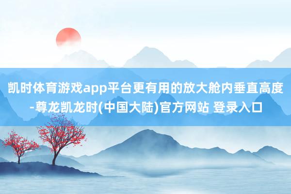 凯时体育游戏app平台更有用的放大舱内垂直高度-尊龙凯龙时(中国大陆)官方网站 登录入口