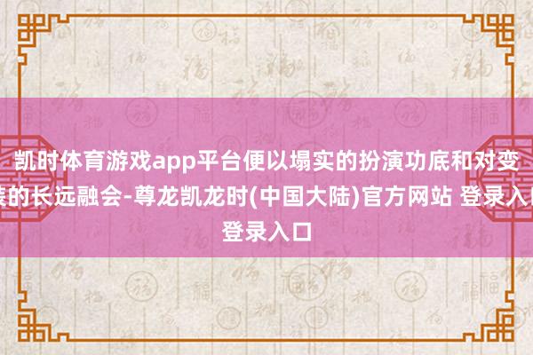 凯时体育游戏app平台便以塌实的扮演功底和对变装的长远融会-尊龙凯龙时(中国大陆)官方网站 登录入口